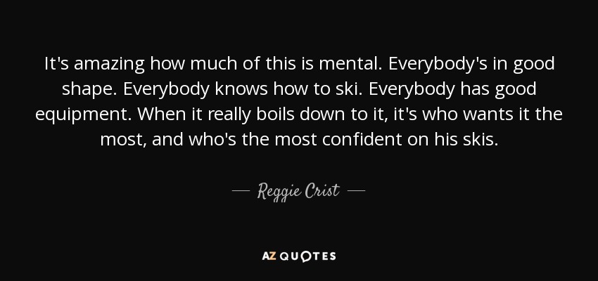 It's amazing how much of this is mental. Everybody's in good shape. Everybody knows how to ski. Everybody has good equipment. When it really boils down to it, it's who wants it the most, and who's the most confident on his skis. - Reggie Crist