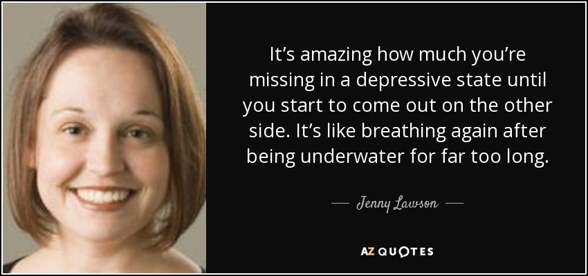 It’s amazing how much you’re missing in a depressive state until you start to come out on the other side. It’s like breathing again after being underwater for far too long. - Jenny Lawson