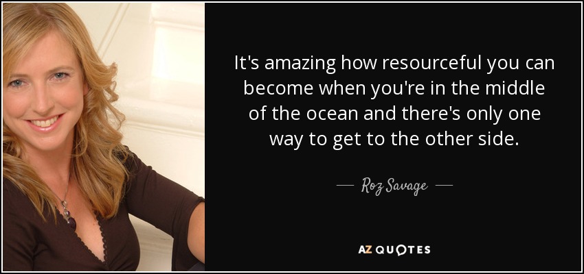 It's amazing how resourceful you can become when you're in the middle of the ocean and there's only one way to get to the other side. - Roz Savage