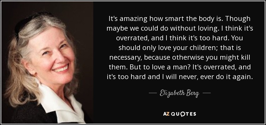 It's amazing how smart the body is. Though maybe we could do without loving. I think it's overrated, and I think it's too hard. You should only love your children; that is necessary, because otherwise you might kill them. But to love a man? It's overrated, and it's too hard and I will never, ever do it again. - Elizabeth Berg