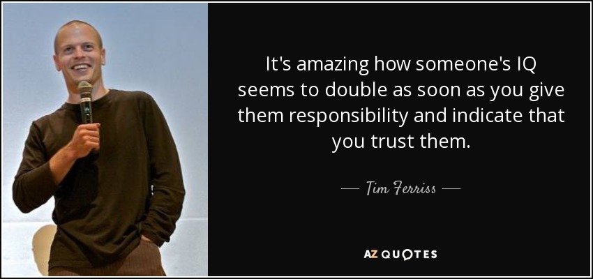 It's amazing how someone's IQ seems to double as soon as you give them responsibility and indicate that you trust them. - Tim Ferriss
