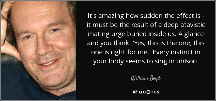 It's amazing how sudden the effect is - it must be the result of a deep atavistic mating urge buried inside us. A glance and you think: 'Yes, this is the one, this one is right for me.' Every instinct in your body seems to sing in unison. - William Boyd