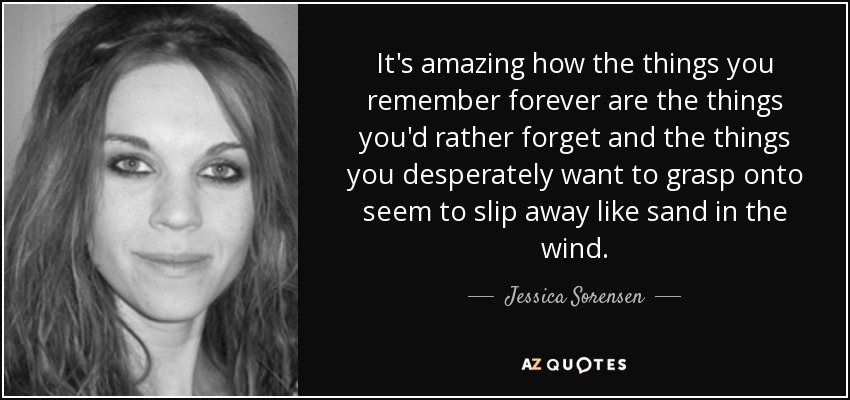 It's amazing how the things you remember forever are the things you'd rather forget and the things you desperately want to grasp onto seem to slip away like sand in the wind. - Jessica Sorensen