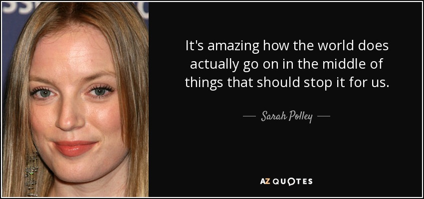 It's amazing how the world does actually go on in the middle of things that should stop it for us. - Sarah Polley