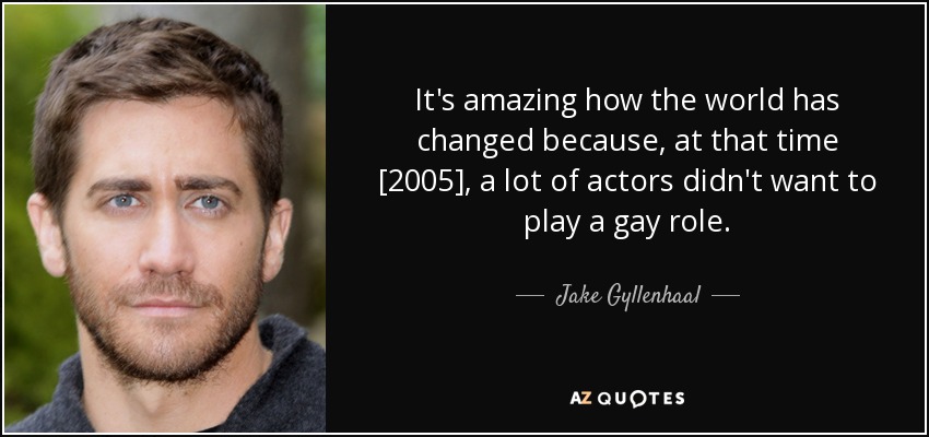 It's amazing how the world has changed because, at that time [2005], a lot of actors didn't want to play a gay role. - Jake Gyllenhaal