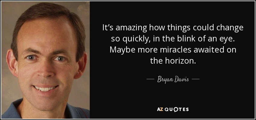 It’s amazing how things could change so quickly, in the blink of an eye. Maybe more miracles awaited on the horizon. - Bryan Davis