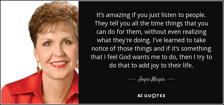 It's amazing if you just listen to people. They tell you all the time things that you can do for them, without even realizing what they're doing. I've learned to take notice of those things and if it's something that I feel God wants me to do, then I try to do that to add joy to their life. - Joyce Meyer