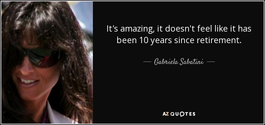 It's amazing, it doesn't feel like it has been 10 years since retirement. - Gabriela Sabatini