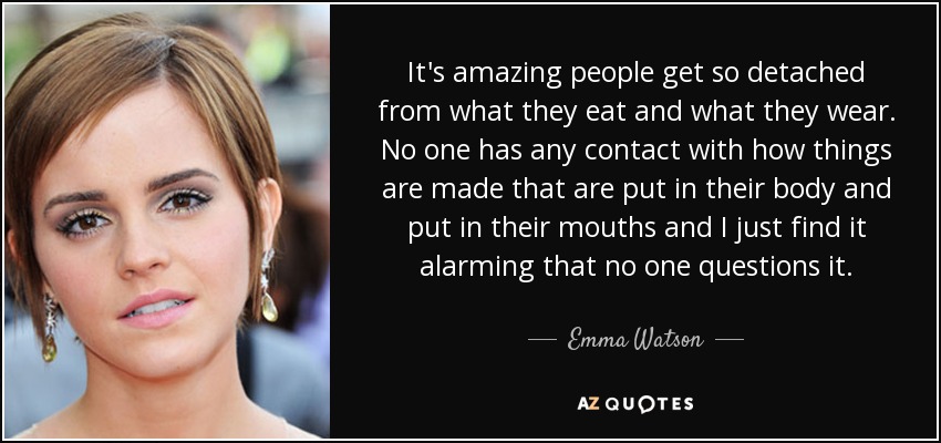 It's amazing people get so detached from what they eat and what they wear. No one has any contact with how things are made that are put in their body and put in their mouths and I just find it alarming that no one questions it. - Emma Watson