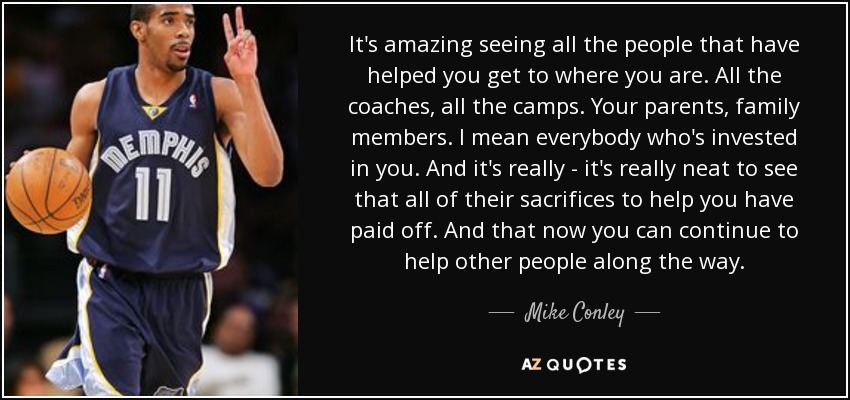 It's amazing seeing all the people that have helped you get to where you are. All the coaches, all the camps. Your parents, family members. I mean everybody who's invested in you. And it's really - it's really neat to see that all of their sacrifices to help you have paid off. And that now you can continue to help other people along the way. - Mike Conley, Jr.