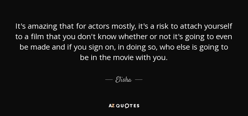 It's amazing that for actors mostly, it's a risk to attach yourself to a film that you don't know whether or not it's going to even be made and if you sign on, in doing so, who else is going to be in the movie with you. - Elisha
