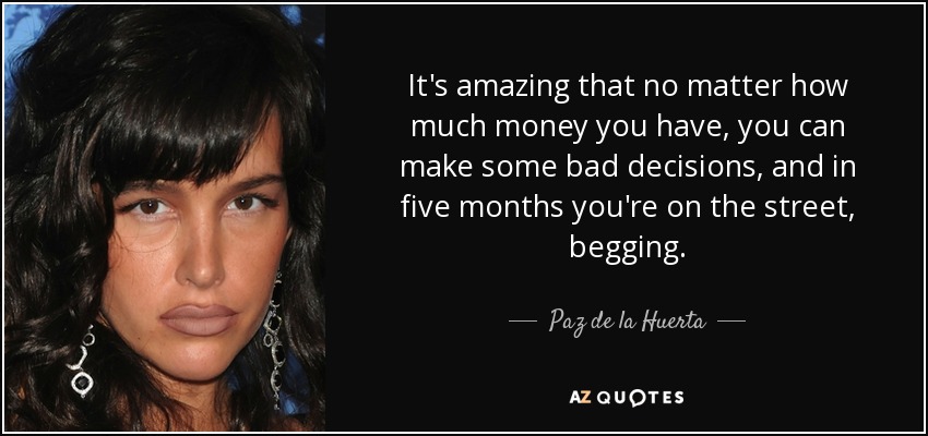 It's amazing that no matter how much money you have, you can make some bad decisions, and in five months you're on the street, begging. - Paz de la Huerta