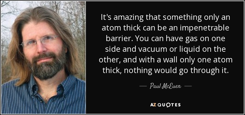 It's amazing that something only an atom thick can be an impenetrable barrier. You can have gas on one side and vacuum or liquid on the other, and with a wall only one atom thick, nothing would go through it. - Paul McEuen