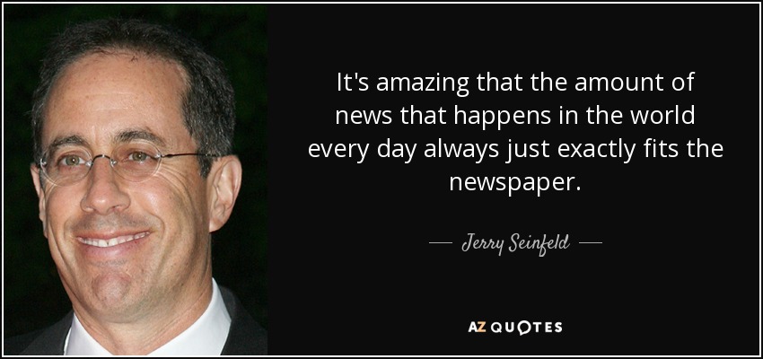 It's amazing that the amount of news that happens in the world every day always just exactly fits the newspaper. - Jerry Seinfeld