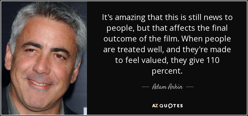 It's amazing that this is still news to people, but that affects the final outcome of the film. When people are treated well, and they're made to feel valued, they give 110 percent. - Adam Arkin