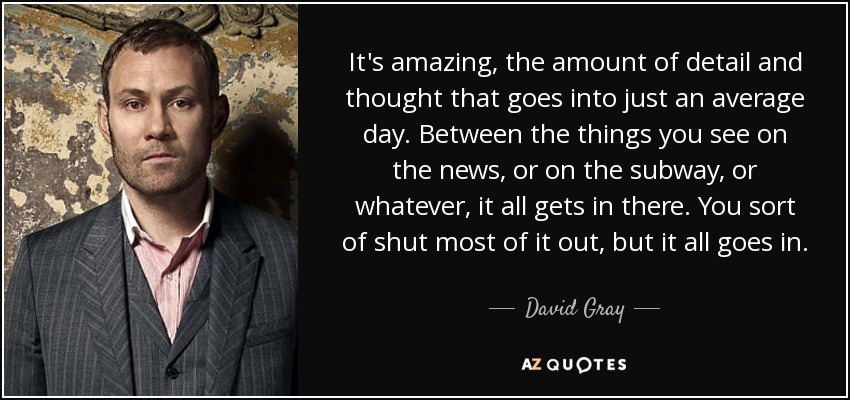 It's amazing, the amount of detail and thought that goes into just an average day. Between the things you see on the news, or on the subway, or whatever, it all gets in there. You sort of shut most of it out, but it all goes in. - David Gray