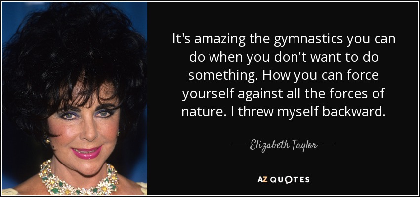 It's amazing the gymnastics you can do when you don't want to do something. How you can force yourself against all the forces of nature. I threw myself backward. - Elizabeth Taylor