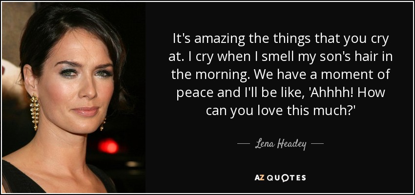It's amazing the things that you cry at. I cry when I smell my son's hair in the morning. We have a moment of peace and I'll be like, 'Ahhhh! How can you love this much?' - Lena Headey