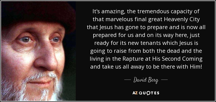 It's amazing, the tremendous capacity of that marvelous final great Heavenly City that Jesus has gone to prepare and is now all prepared for us and on its way here, just ready for its new tenants which Jesus is going to raise from both the dead and the living in the Rapture at His Second Coming and take us all away to be there with Him! - David Berg