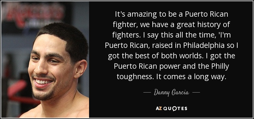 It's amazing to be a Puerto Rican fighter, we have a great history of fighters. I say this all the time, 'I'm Puerto Rican, raised in Philadelphia so I got the best of both worlds. I got the Puerto Rican power and the Philly toughness. It comes a long way. - Danny Garcia
