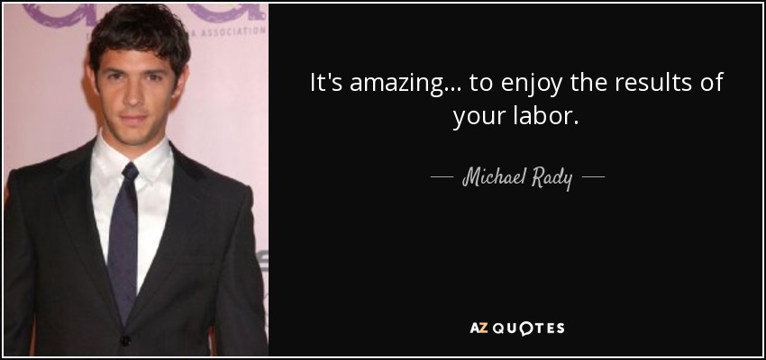 It's amazing... to enjoy the results of your labor. - Michael Rady