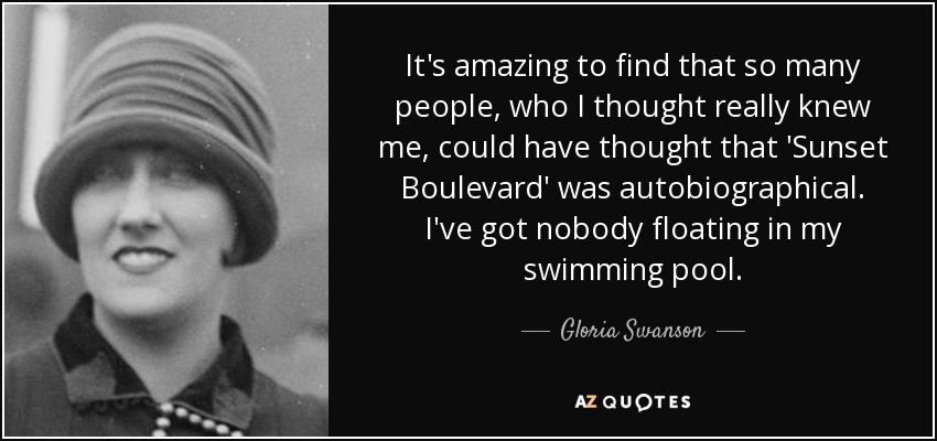 It's amazing to find that so many people, who I thought really knew me, could have thought that 'Sunset Boulevard' was autobiographical. I've got nobody floating in my swimming pool. - Gloria Swanson