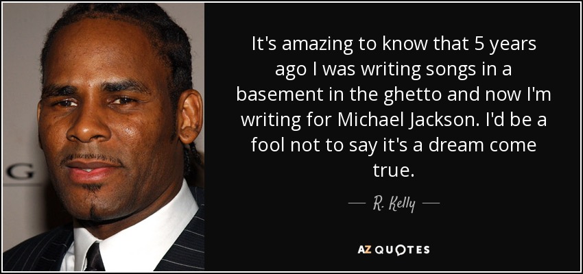 It's amazing to know that 5 years ago I was writing songs in a basement in the ghetto and now I'm writing for Michael Jackson. I'd be a fool not to say it's a dream come true. - R. Kelly
