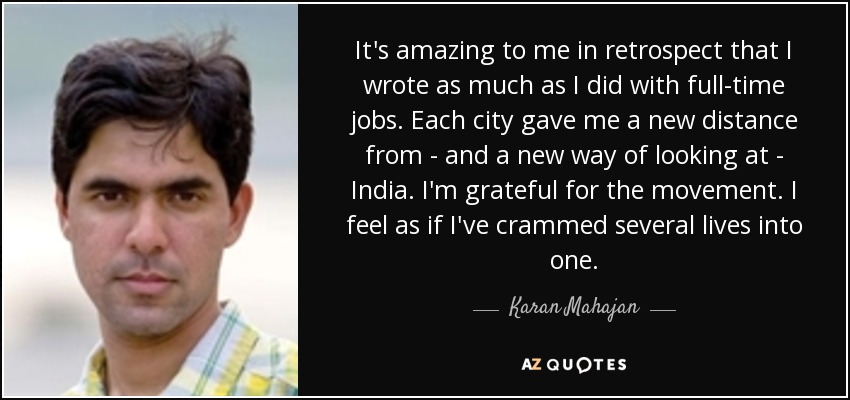 It's amazing to me in retrospect that I wrote as much as I did with full-time jobs. Each city gave me a new distance from - and a new way of looking at - India. I'm grateful for the movement. I feel as if I've crammed several lives into one. - Karan Mahajan