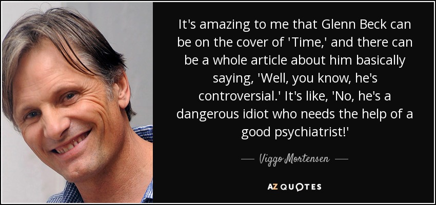 It's amazing to me that Glenn Beck can be on the cover of 'Time,' and there can be a whole article about him basically saying, 'Well, you know, he's controversial.' It's like, 'No, he's a dangerous idiot who needs the help of a good psychiatrist!' - Viggo Mortensen