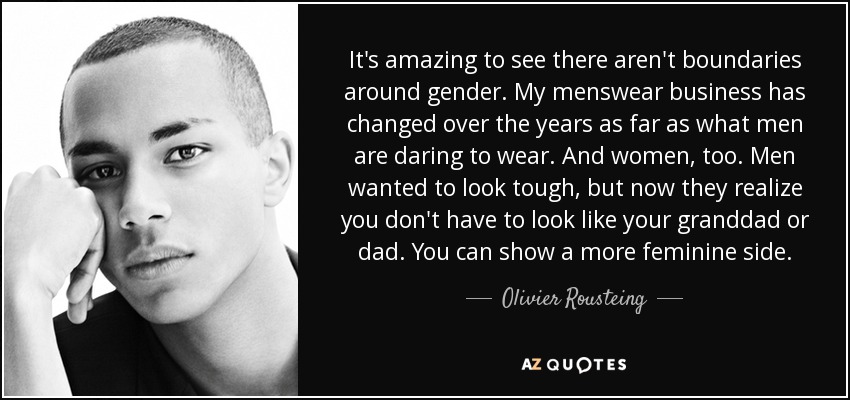It's amazing to see there aren't boundaries around gender. My menswear business has changed over the years as far as what men are daring to wear. And women, too. Men wanted to look tough, but now they realize you don't have to look like your granddad or dad. You can show a more feminine side. - Olivier Rousteing