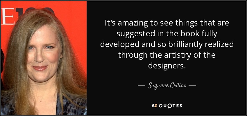 It's amazing to see things that are suggested in the book fully developed and so brilliantly realized through the artistry of the designers. - Suzanne Collins