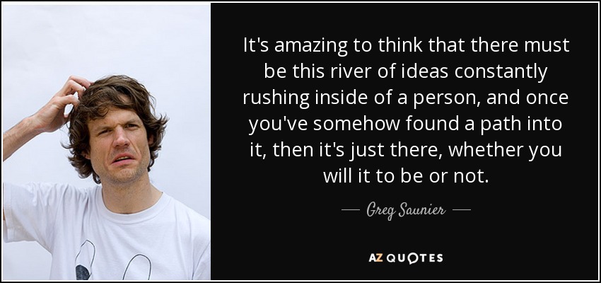 It's amazing to think that there must be this river of ideas constantly rushing inside of a person, and once you've somehow found a path into it, then it's just there, whether you will it to be or not. - Greg Saunier