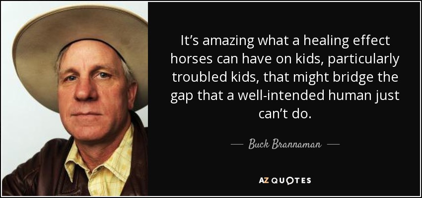 It’s amazing what a healing effect horses can have on kids, particularly troubled kids, that might bridge the gap that a well-intended human just can’t do. - Buck Brannaman