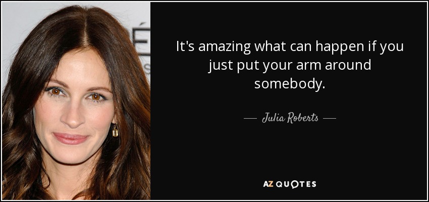 It's amazing what can happen if you just put your arm around somebody. - Julia Roberts