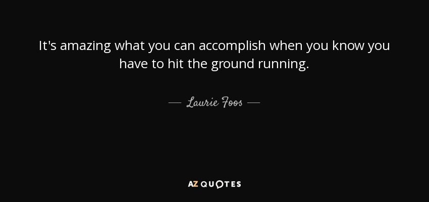 It's amazing what you can accomplish when you know you have to hit the ground running. - Laurie Foos