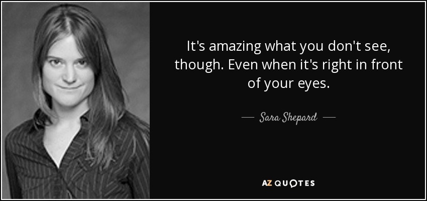 It's amazing what you don't see, though. Even when it's right in front of your eyes. - Sara Shepard