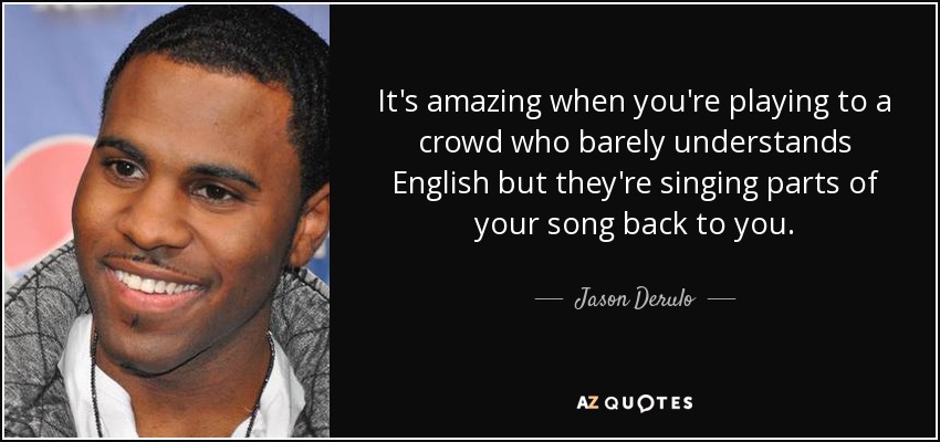 It's amazing when you're playing to a crowd who barely understands English but they're singing parts of your song back to you. - Jason Derulo