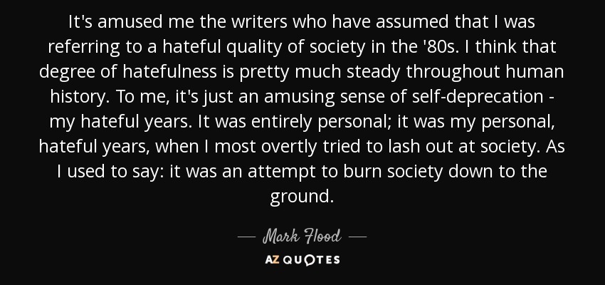 It's amused me the writers who have assumed that I was referring to a hateful quality of society in the '80s. I think that degree of hatefulness is pretty much steady throughout human history. To me, it's just an amusing sense of self-deprecation - my hateful years. It was entirely personal; it was my personal, hateful years, when I most overtly tried to lash out at society. As I used to say: it was an attempt to burn society down to the ground. - Mark Flood