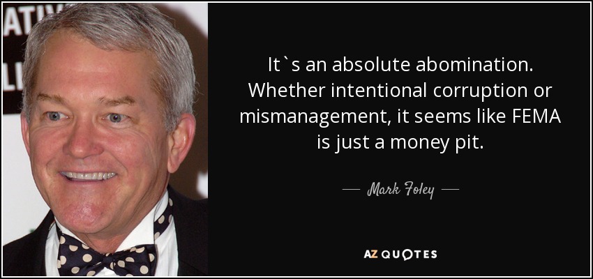 It`s an absolute abomination. Whether intentional corruption or mismanagement , it seems like FEMA is just a money pit. - Mark Foley