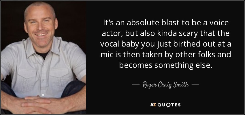 It's an absolute blast to be a voice actor, but also kinda scary that the vocal baby you just birthed out at a mic is then taken by other folks and becomes something else. - Roger Craig Smith