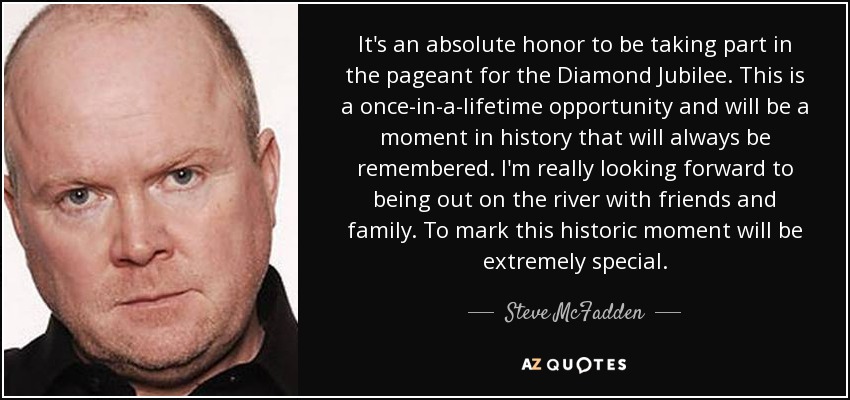 It's an absolute honor to be taking part in the pageant for the Diamond Jubilee. This is a once-in-a-lifetime opportunity and will be a moment in history that will always be remembered. I'm really looking forward to being out on the river with friends and family. To mark this historic moment will be extremely special. - Steve McFadden