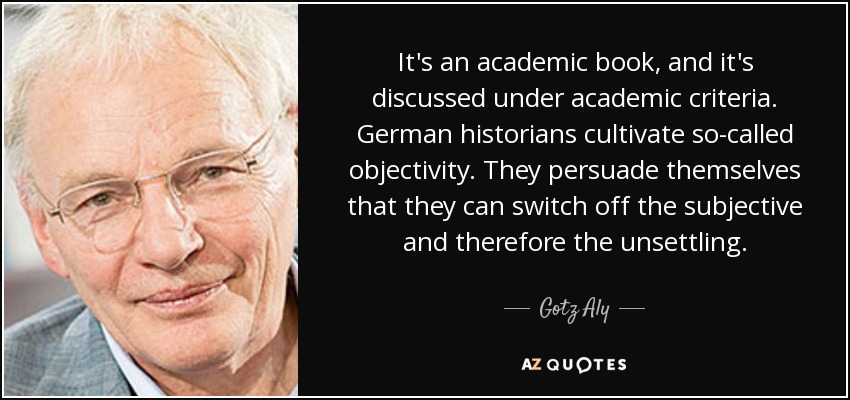 It's an academic book, and it's discussed under academic criteria. German historians cultivate so-called objectivity. They persuade themselves that they can switch off the subjective and therefore the unsettling. - Gotz Aly
