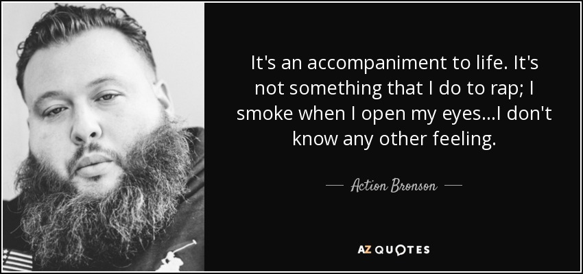 It's an accompaniment to life. It's not something that I do to rap; I smoke when I open my eyes...I don't know any other feeling. - Action Bronson