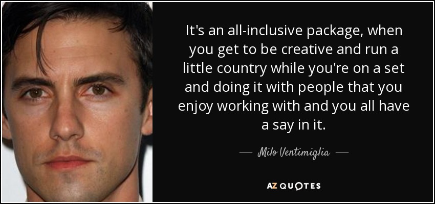 It's an all-inclusive package, when you get to be creative and run a little country while you're on a set and doing it with people that you enjoy working with and you all have a say in it. - Milo Ventimiglia
