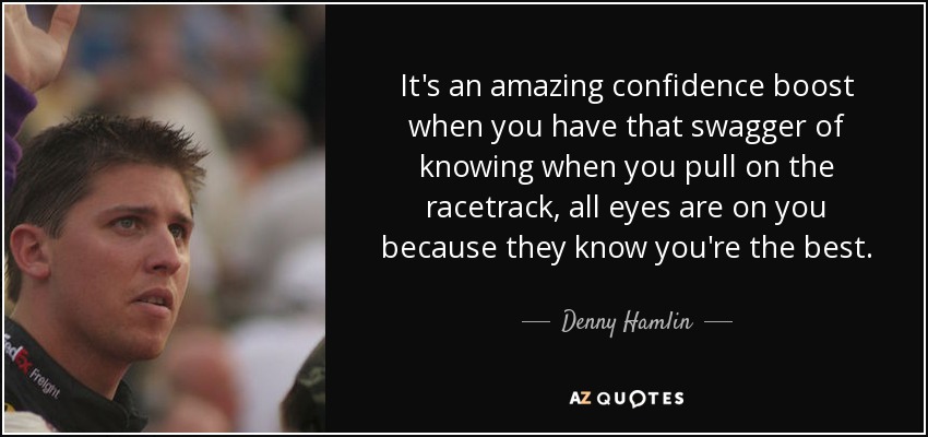 It's an amazing confidence boost when you have that swagger of knowing when you pull on the racetrack, all eyes are on you because they know you're the best. - Denny Hamlin
