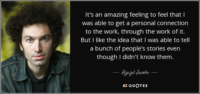 It's an amazing feeling to feel that I was able to get a personal connection to the work, through the work of it. But I like the idea that I was able to tell a bunch of people's stories even though I didn't know them. - Azazel Jacobs