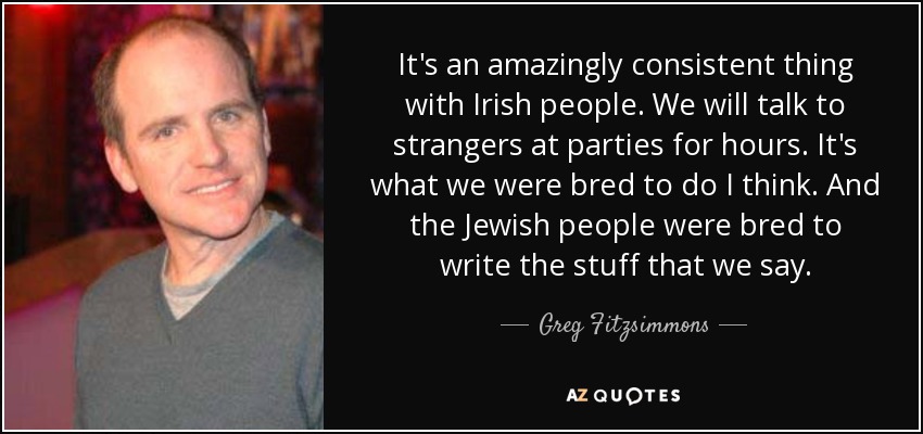 It's an amazingly consistent thing with Irish people. We will talk to strangers at parties for hours. It's what we were bred to do I think. And the Jewish people were bred to write the stuff that we say. - Greg Fitzsimmons