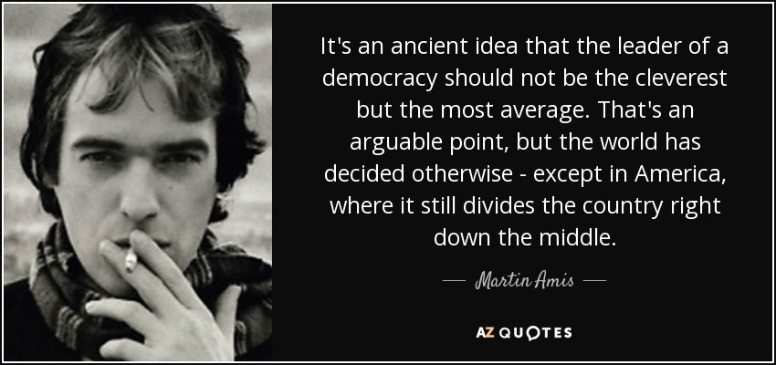 It's an ancient idea that the leader of a democracy should not be the cleverest but the most average. That's an arguable point, but the world has decided otherwise - except in America, where it still divides the country right down the middle. - Martin Amis