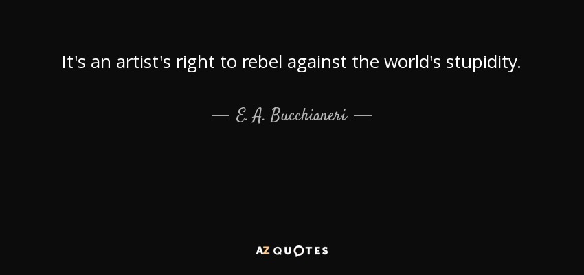 It's an artist's right to rebel against the world's stupidity. - E. A. Bucchianeri
