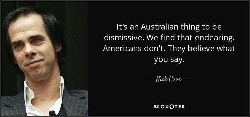 It's an Australian thing to be dismissive. We find that endearing. Americans don't. They believe what you say. - Nick Cave
